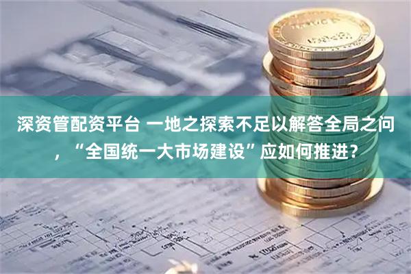 深资管配资平台 一地之探索不足以解答全局之问，“全国统一大市场建设”应如何推进？