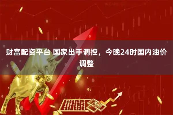 财富配资平台 国家出手调控，今晚24时国内油价调整