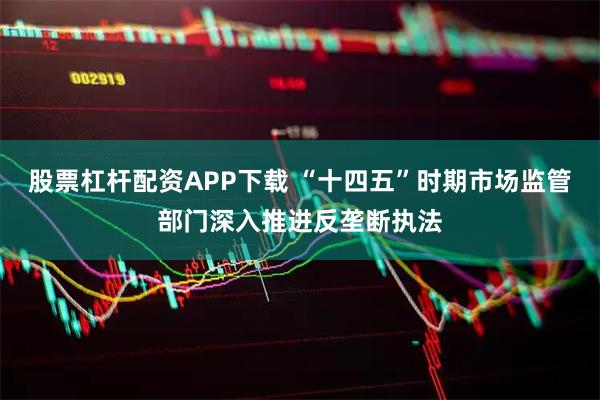 股票杠杆配资APP下载 “十四五”时期市场监管部门深入推进反垄断执法
