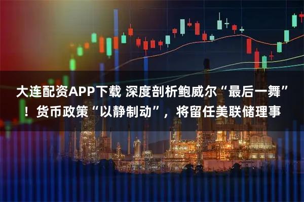 大连配资APP下载 深度剖析鲍威尔“最后一舞”！货币政策“以静制动”，将留任美联储理事